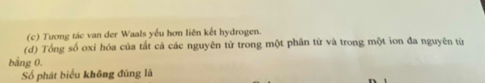 (c) Tương tác van der Waals yếu hơn liên kết hydrogen.
(d) Tổng số oxi hóa của tất cả các nguyên tử trong một phân tử và trong một ion đa nguyên tử
bằng 0.
Số phát biểu không đúng là