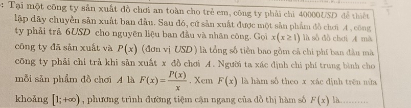 b: Tại một công ty sản xuất đồ chơi an toàn cho trẻ em, công ty phải chì 40000USD để thiết 
lập dây chuyền sản xuất ban đầu. Sau đó, cứ sản xuất được một sản phẩm đồ chơi A , công 
ty phải trả 6USD cho nguyên liệu ban đầu và nhân công. Gọi x(x≥ 1) là số đồ chơi A mà 
công ty đã sản xuất và P(x) (đơn vị USD ) là tổng số tiền bao gồm cả chi phí ban đầu mà 
công ty phải chi trả khi sản xuất x đồ chơi A. Người ta xác định chi phí trung bình cho 
mỗi sản phẩm đồ chơi A là F(x)= P(x)/x . Xem F(x) là hàm số theo x xác định trên nửa 
khoảng [1;+∈fty ) , phương trình đường tiệm cận ngang của đồ thị hàm số F(x) là_ …