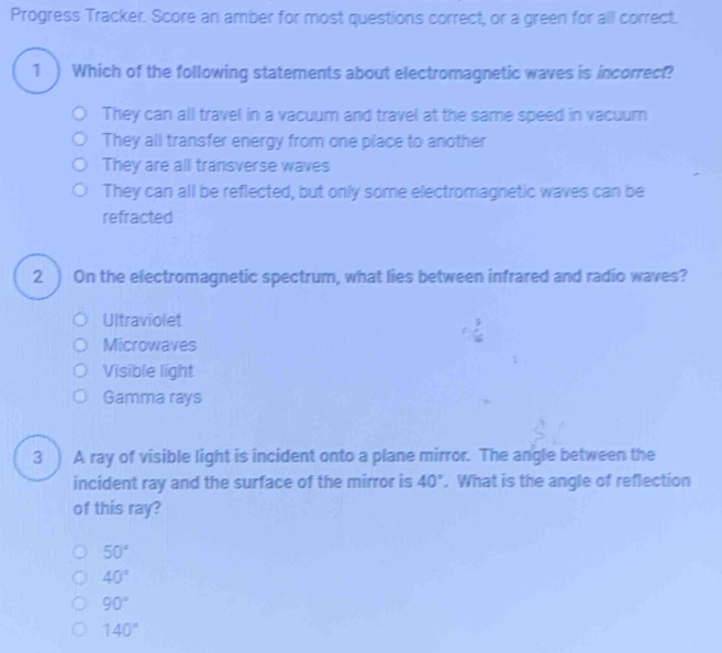 Progress Tracker. Score an amber for most questions correct, or a green for all correct.
1 ) Which of the following statements about electromagnetic waves is incorrect?
They can all travel in a vacuum and travel at the same speed in vacuum
They all transfer energy from one place to another
They are all transverse waves
They can all be reflected, but only some electromagnetic waves can be
refracted
2 ) On the electromagnetic spectrum, what lies between infrared and radio waves?
Ultraviolet
Microwaves
Visible light
Gamma rays
3 ) A ray of visible light is incident onto a plane mirror. The angle between the
incident ray and the surface of the mirror is 40°. What is the angle of reflection
of this ray?
50°
40°
90°
140°