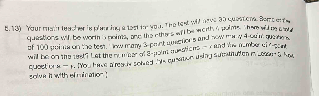 5.13) Your math teacher is planning a test for you. The test will have 30 questions. Some of the 
questions will be worth 3 points, and the others will be worth 4 points. There will be a total 
of 100 points on the test. How many 3 -point questions and how many 4 -point questions 
will be on the test? Let the number of 3 -point questions =x and the number of 4 -point 
questions =y. (You have already solved this question using substitution in Lesson 3. Now 
solve it with elimination.)