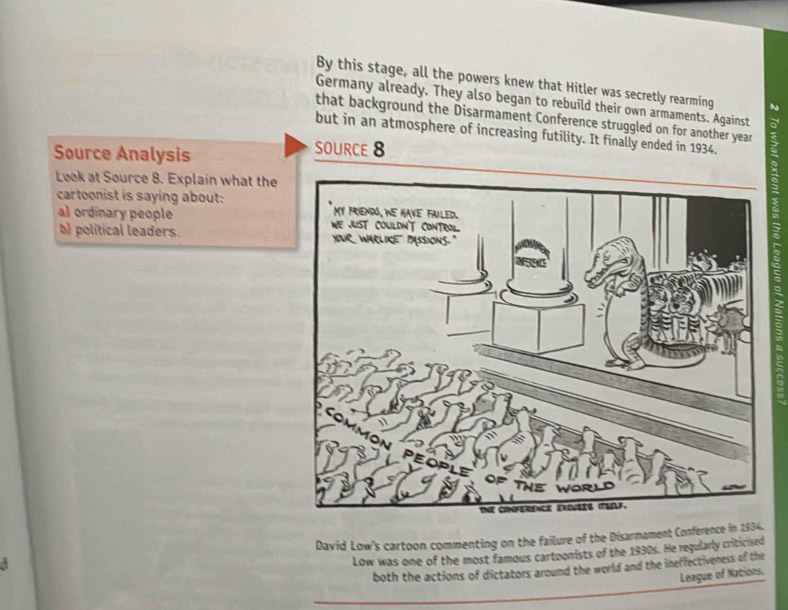 By this stage, all the powers knew that Hitler was secretly rearming N 
Germany already. They also began to rebuild their own armaments. Against 5
that background the Disarmament Conference struggled on for another year : 
but in an atmosphere of increasing futility. It finally ended in 1934. 
Source Analysis 
SOURCE 8
a 
Look at Source 8. Explain what the 

cartoonist is saying about: 
a) ordinary people 
b) political leaders. 
I 
David Low's cartoon commenting on the failure of the Disarmament Conference in 1934. 
Low was one of the most famous cartoonists of the 1930s. He regularly criticised 
both the actions of dictators around the world and the ineffectiveness of the 
League of Nations.