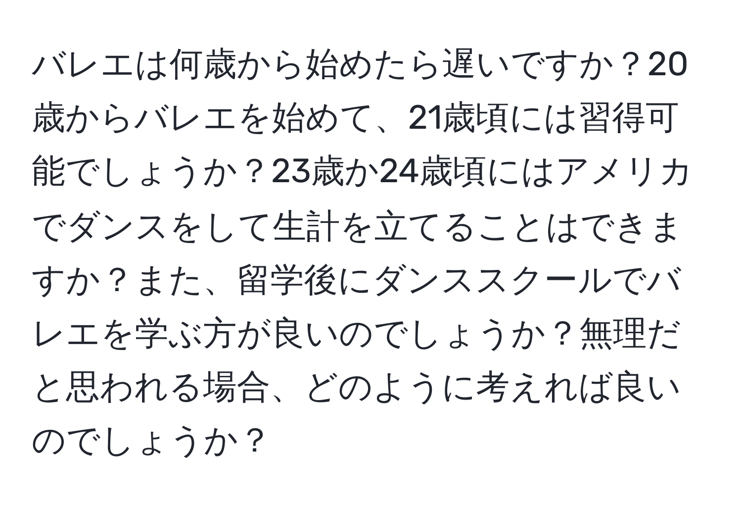 バレエは何歳から始めたら遅いですか？20歳からバレエを始めて、21歳頃には習得可能でしょうか？23歳か24歳頃にはアメリカでダンスをして生計を立てることはできますか？また、留学後にダンススクールでバレエを学ぶ方が良いのでしょうか？無理だと思われる場合、どのように考えれば良いのでしょうか？