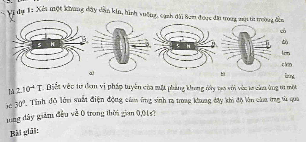 Ví dụ 1: Xét một khung dây dẫn kín, hình vuông, cạnh dài 8cm được đặt trong một từ trường đều 
có 
độ 
lớn 
cảm 
a) 
img 
là 2.10^(-4)T 7. Biết véc tơ đơn vị pháp tuyến của mặt phẳng khung dây tạo với véc tơ cảm ứng từ một 
)c 30°. Tính độ lớn suất điện động cảm ứng sinh ra trong khung dây khi độ lớn cảm ứng từ qua 
hng dây giảm đều về 0 trong thời gian 0,01s? 
Bài giải: