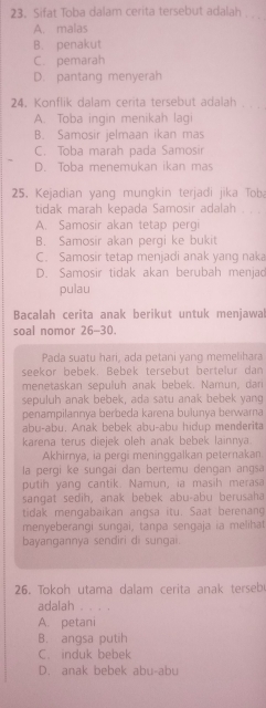 Sifat Toba dalam cerita tersebut adalah . . .
A. malas
B. penakut
C. pemarah
D. pantang menyerah
24. Konflik dalam cerita tersebut adalah . . .
A. Toba ingin menikah lagi
B. Samosir jelmaan ikan mas
C. Toba marah pada Samosin
D. Toba menemukan ikan mas
25. Kejadian yang mungkin terjadi jika Tob
tidak marah kepada Samosir adalah
A. Samosir akan tetap pergi
B. Samosir akan pergi ke bukit
C. Samosir tetap menjadi anak yang naka
D. Samosir tidak akan berubah menjad
pulau
Bacalah cerita anak berikut untuk menjawal
soal nomor 26-30.
Pada suatu hari, ada petani yang memelihara
seekor bebek. Bebek tersebut bertelur dan
menetaskan sepuluh anak bebek. Namun, dari
sepuluh anak bebek, ada satu anak bebek yang
penampilannya berbeda karena bulunya berwarna
abu-abu. Anak bebek abu-abu hidup menderita
karena terus diejek oleh anak bebek lainnya.
Akhirnya, ia pergi meninggalkan peternakan
la pergi ke sungai dan bertemu dengan angsa
putih yang cantik. Namun, ia masih merasa
sangat sedih, anak bebek abu-abu berusaha
tidak mengabaikan angsa itu. Saat berenang
menyeberangi sungai, tanpa sengaja ia melihat
bayangannya sendiri di sungai.
26. Tokoh utama dalam cerita anak terseb
adalah . . . .
A. petani
B. angsa putih
C. induk bebek
D. anak bebek abu-abu