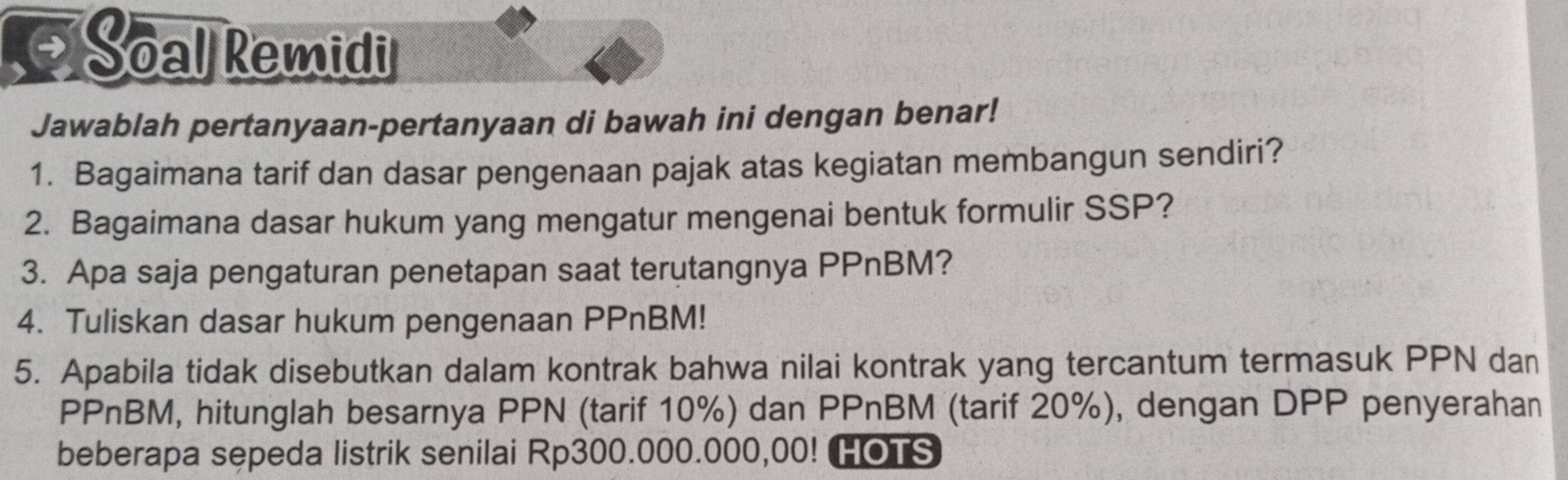 Soal Remidi 
Jawablah pertanyaan-pertanyaan di bawah ini dengan benar! 
1. Bagaimana tarif dan dasar pengenaan pajak atas kegiatan membangun sendiri? 
2. Bagaimana dasar hukum yang mengatur mengenai bentuk formulir SSP? 
3. Apa saja pengaturan penetapan saat terutangnya PPnBM? 
4. Tuliskan dasar hukum pengenaan PPnBM! 
5. Apabila tidak disebutkan dalam kontrak bahwa nilai kontrak yang tercantum termasuk PPN dan 
PPnBM, hitunglah besarnya PPN (tarif 10%) dan PPnBM (tarif 20%), dengan DPP penyerahan 
beberapa sepeda listrik senilai Rp300.000.000,00! HOTS