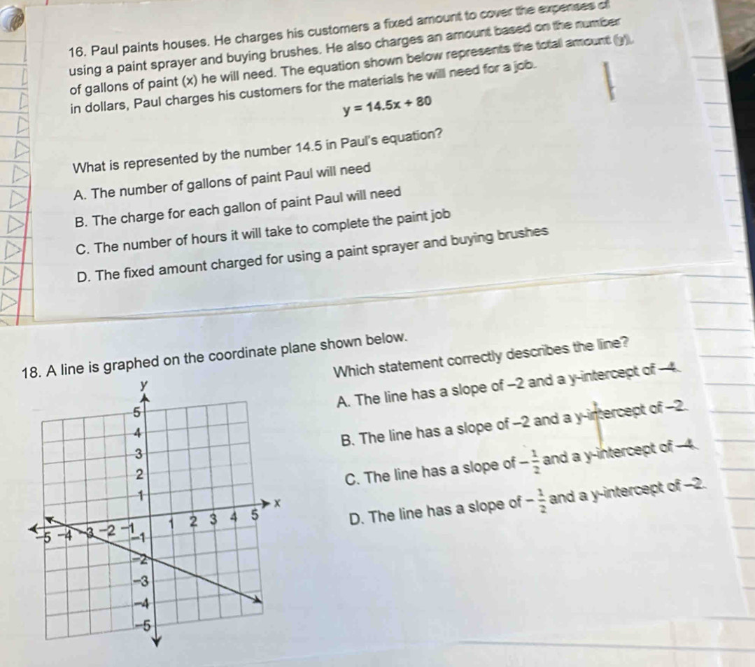 Paul paints houses. He charges his customers a fixed amount to cover the expenses of
using a paint sprayer and buying brushes. He also charges an amount based on the number
of gallons of paint (x) he will need. The equation shown below represents the totall amount (y),
in dollars, Paul charges his customers for the materials he will need for a job.
y=14.5x+80
What is represented by the number 14.5 in Paul's equation?
A. The number of gallons of paint Paul will need
B. The charge for each gallon of paint Paul will need
C. The number of hours it will take to complete the paint job
D. The fixed amount charged for using a paint sprayer and buying brushes
18. A line is graphed on the coordinate plane shown below.
Which statement correctly describes the line?
A. The line has a slope of -2 and a y-intercept of -4.
B. The line has a slope of -2 and a y-intercept of -2.
C. The line has a slope of - 1/2  and a y-intercept of -4.
D. The line has a slope of - 1/2  and a y-intercept of −2.
