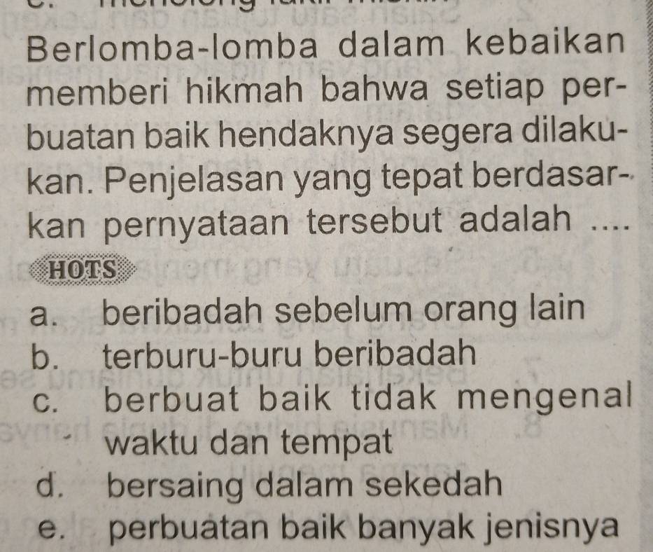 Berlomba-lomba dalam kebaikan
memberi hikmah bahwa setiap per-
buatan baik hendaknya segera dilaku-
kan. Penjelasan yang tepat berdasar-
kan pernyataan tersebut adalah ....
HOTS
a. beribadah sebelum orang lain
b. terburu-buru beribadah
c. berbuat baik tidak mengenal
waktu dan tempat
d. bersaing dalam sekedah
e. perbuatan baik banyak jenisnya