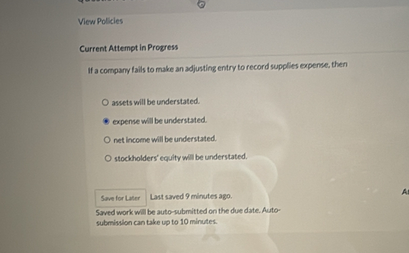 View Policies
Current Attempt in Progress
If a company fails to make an adjusting entry to record supplies expense, then
assets will be understated.
expense will be understated.
net income will be understated.
stockholders' equity will be understated.
Save for Later Last saved 9 minutes ago. A
Saved work will be auto-submitted on the due date. Auto-
submission can take up to 10 minutes.