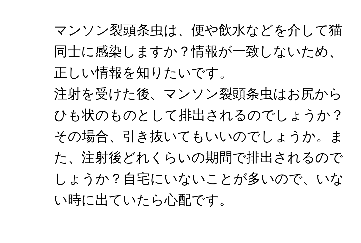 マンソン裂頭条虫は、便や飲水などを介して猫同士に感染しますか？情報が一致しないため、正しい情報を知りたいです。

2. 注射を受けた後、マンソン裂頭条虫はお尻からひも状のものとして排出されるのでしょうか？その場合、引き抜いてもいいのでしょうか。また、注射後どれくらいの期間で排出されるのでしょうか？自宅にいないことが多いので、いない時に出ていたら心配です。