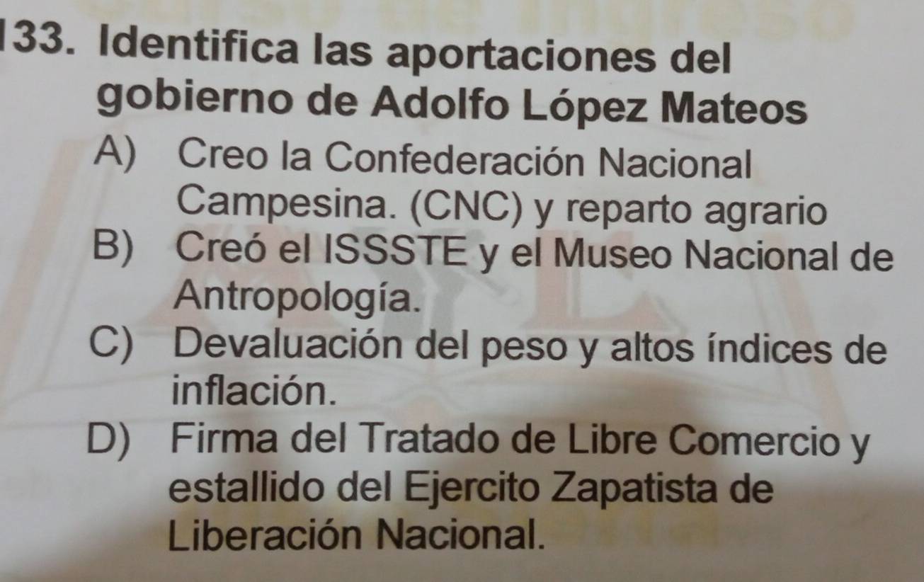 Identifica las aportaciones del
gobierno de Adolfo López Mateos
A) Creo la Confederación Nacional
Campesina. (CNC) y reparto agrario
B) Creó el ISSSTE y el Museo Nacional de
Antropología.
C) Devaluación del peso y altos índices de
inflación.
D) Firma del Tratado de Libre Comercio y
estallido del Ejercito Zapatista de
Liberación Nacional.