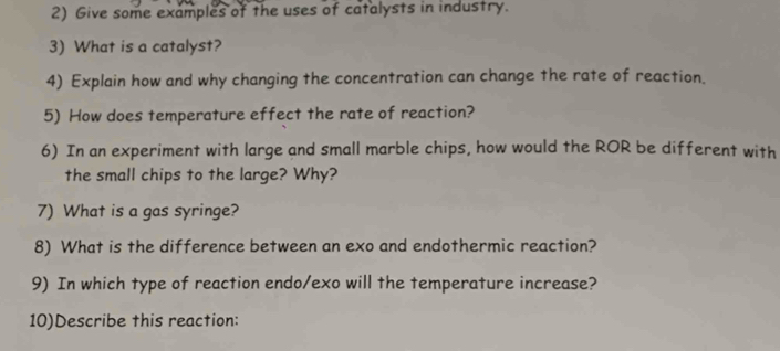 Give some examples of the uses of catalysts in industry. 
3) What is a catalyst? 
4) Explain how and why changing the concentration can change the rate of reaction. 
5) How does temperature effect the rate of reaction? 
6) In an experiment with large and small marble chips, how would the ROR be different with 
the small chips to the large? Why? 
7) What is a gas syringe? 
8) What is the difference between an exo and endothermic reaction? 
9) In which type of reaction endo/exo will the temperature increase? 
10)Describe this reaction: