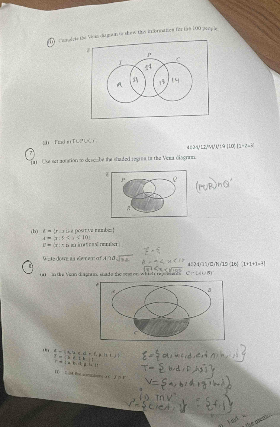 (1) Complete the Vena diagram to show this information for the 100 people 
(ii) Fmnd n (T∪P∪C) ′. 
4024/12/M/J/19 (10)[1+2=3]
7 
(a) Use set notation to describe the shaded region in the Venn diagram.
P
R
(b) delta = x:x is a positive number
A= x:9
B= x:x r is an irrational number 
Write down an element of A∩ B
8 
4024/11/O/N/19 (16) [1+1+1=3]
(a) In the Venn diagram, shade the region which represents C∩( A∪ B)'
(b) 6= a,b,c,de,f,g,h,i,j T= b,d,f,h,j
V= a,b,d,g,h,i
(1) List the members of T∩ P
the men