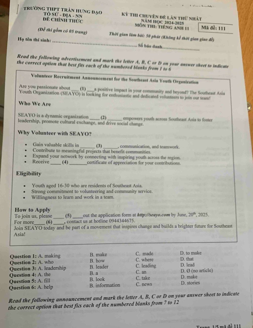 trường thPT trần hưng đạo Kỳ thi chuyên đê làn thứ nhát
TÔ Sử - ĐịA - NN NăM HQC 2024-2025
Đẻ ChínH thức  MÔn tHI: tiếng Anh 11 Mã đề: 111
(Đề thi gồm có 05 trang)  Thời gian làm bài: 50 phút (Không kể thời gian giao đề)
Họ tên thí sinh: _Số báo danh_
Read the following advertisement and mark the letter A, B, C or D on your answer sheet to indicate
the correct option that best fits each of the numbered blanks from 1 to 6
Volunteer Recruitment Announcement for the Southeast Asia Youth Organization
Are you passionate about _(1) _a positive impact in your community and beyond? The Southeast Asia
Youth Organization (SEAYO) is looking for enthusiastic and dedicated volunteers to join our team!
Who We Are
SEAYO is a dynamic organization _(2) _empowers youth across Southeast Asia to foster
leadership, promote cultural exchange, and drive social change.
Why Volunteer with SEAYO?
Gain valuable skills in _(3)_ , communication, and teamwork.
Contribute to meaningful projects that benefit communities.
Expand your network by connecting with inspiring youth across the region.
Receive _(4)_ certificate of appreciation for your contributions.
Eligibility
Youth aged 16-30 who are residents of Southeast Asia.
Strong commitment to volunteering and community service.
Willingness to learn and work in a team.
How to Apply
To join us, please_ (5) _out the application form at http://seayo.com by June, 20^(th) , 2025.
For more_ (6)_ , contact us at hotline 0944344675.
Join SEAYO today and be part of a movement that inspires change and builds a brighter future for Southeast
Asia!
Question 1:A. making B. make C. made D. to make
Question 2:A. who B. how C. where
D. that
C. leading
Question 3:A.. leadership B. leader D. lead
C. an D. Ø (no article)
Question 4:A. the B. a C. take D. make
Question 5:A. fill B. look
Question 6:A. help B. information C. news D. stories
Read the following announcement and mark the letter A, B, C or D on your answer sheet to indicate
the correct option that best fits each of the numbered blanks from 7 to 12
1   m ã đề 111