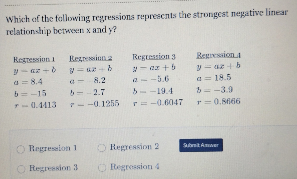 Which of the following regressions represents the strongest negative linear
relationship between x and y?
Regression 1 Regression 2 Regression 3 Regression 4
y=ax+b y=ax+b y=ax+b y=ax+b
a=8.4 a=-8.2 a=-5.6 a=18.5
b=-15 b=-2.7
b=-19.4 b=-3.9
r=0.4413 r=-0.1255 r=-0.6047 r=0.8666
Regression 1 Regression 2 Submit Answer
Regression 3 Regression 4