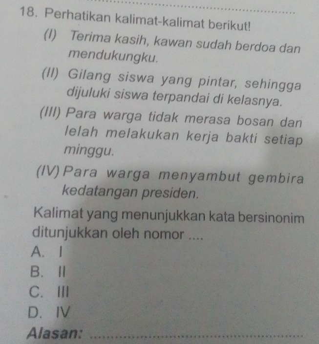 Perhatikan kalimat-kalimat berikut!_
(I) Terima kasih, kawan sudah berdoa dan
mendukungku.
(II) Gilang siswa yang pintar, sehingga
dijuluki siswa terpandai di kelasnya.
(III) Para warga tidak merasa bosan dan
lelah melakukan kerja bakti setiap
minggu.
(IV)Para warga menyambut gembira
kedatangan presiden.
Kalimat yang menunjukkan kata bersinonim
ditunjukkan oleh nomor ....
A. I
B.Ⅱ
C. ⅢII
D. IV
Alasan:_