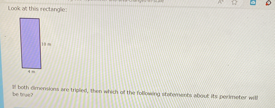 changes-in-scale 
Look at this rectangle: 
If both dimensions are tripled, then which of the following statements about its perimeter will 
be true?