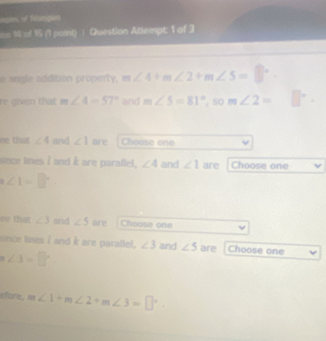 age of Teagies 
ie 14 of 1 (1 paint)∫ Question Attempt: 1 of 3 
e angle addition property, m∠ 4+m∠ 2+m∠ 5=□°. 
re given that m∠ 4=57° and m∠ 5=81° , SO m∠ 2= □°
ee that ∠ 4 and ∠ 1 are Choose one 
since lines I and k are parallel, ∠ 4 and ∠ 1 are Choose one
n∠ 1=□°. 
ee that ∠ 3 and ∠ 5 are Choose one 
since lines I and k are parallel, ∠ 3 and ∠ 5 are Choose one
n∠ 3=□°
efore. m∠ 1+m∠ 2+m∠ 3=□°.