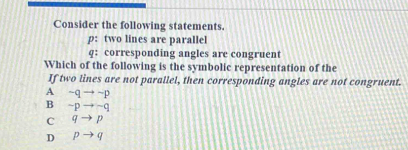 Consider the following statements.
p: two lines are parallel
q: corresponding angles are congruent
Which of the following is the symbolic representation of the
If two lines are not parallel, then corresponding angles are not congruent.
A ~q → ~p
B ~p → ~q
C q → p
D p → q