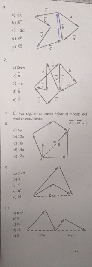 a) 2overline A
b) overline 3overline C
c) -3overline C
d) 3overline F
e) 3overline 6
7.
a) Cero
b) overline a
c) -overline a
d) overline b
e) overline f
En los siguientes casos hallar el módulo del
vector resultante:
8.
overline AB=overline BC=2mu
a) 6μ
b) 10μ
c) 11μ
d) 14μ
e) 12μ
9.
a) 2 cm
b) 3
c) 5
d) 10
e) 14
10.
a) 6 cm
b) 8
c)10
d)12
e) 3