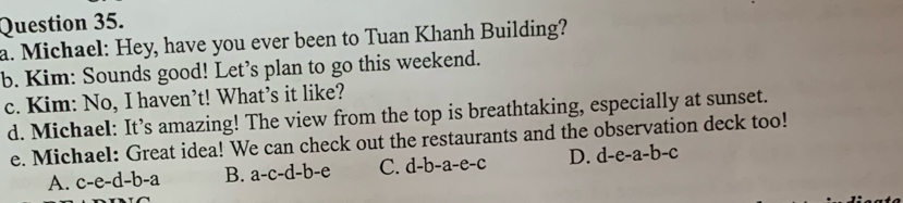 Michael: Hey, have you ever been to Tuan Khanh Building?
b. Kim: Sounds good! Let’s plan to go this weekend.
c. Kim: No, I haven’t! What’s it like?
d. Michael: It’s amazing! The view from the top is breathtaking, especially at sunset.
e. Michael: Great idea! We can check out the restaurants and the observation deck too!
A. c-e-d-b-a B. a-c-d-b-e C. d-b-a -e-c D. d-e-a-b-c