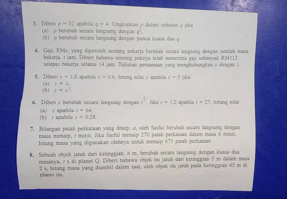 Diberi p=32 apabila q=4. Ungkapkan ρ dalam sebutan q jika 
(a) p berubah secara langsung dengan q^3, 
(b) p berubah secara langsung dengan punca kuasa dua 4. 
4. Gaji, RMx, yang diperoleh seorang pekerja berubah secara langsung dengan jumlah masa 
bekerja, / jam. Diberi bahawa seorang pekerja telah menerima gaji sebanyak RM112
selepas bekerja selama 14 jam. Tuliskan persamaan yang menghubungkan x dengan z. 
5. Diberi y=1.8 apabila x=0.6 hitung nilai y apabila x=5 jika 
(a) y∝ x, 
(b) y∝ x^2. 
6. Diberi s berubah secara langsung dengan t^(frac 1)3. Jika s=1.2 apabila t=27 , hitung nilai 
(a) s apabila t=64, 
(b) apabila s=0.28. 
7. Bilangan patah perkataan yang ditaıp, a, oleh Saiful berubah secara langsung dengan 
masa menaip, t minit. Jika Saiful menaip 270 patah perkataan dalam masa 6 minit, 
hitung masa yang digunakan olehnya untuk menaip 675 patah perkataan. 
8. Sebuah objek jatuh dari ketinggian, h m, berubah secara langsung dengan kuasa dua 
masanya, r s di planet Q. Diberi bahawa objek itu jatuh dari ketinggian 5 m dalam masa
2 s, hitung masa yang diambil dalam saat, oleh objek itu jatuh pada ketinggian 45 m di 
planet itu