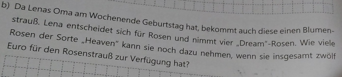 Da Lenas Oma am Wochenende Geburtstag hat, bekommt auch diese einen Blumen- 
strauß. Lena entscheidet sich für Rosen und nimmt vier „Dream“-Rosen. Wie viele 
Rosen der Sorte „Heaven” kann sie noch dazu nehmen, wenn sie insgesamt zwölf 
Euro für den Rosenstrauß zur Verfügung hat?