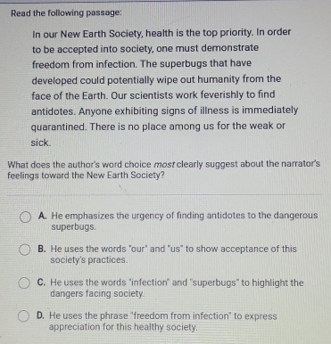 Read the following passage:
In our New Earth Society, health is the top priority. In order
to be accepted into society, one must demonstrate
freedom from infection. The superbugs that have
developed could potentially wipe out humanity from the
face of the Earth. Our scientists work feverishly to find
antidotes. Anyone exhibiting signs of illness is immediately
quarantined. There is no place among us for the weak or
sick.
What does the author's word choice most clearly suggest about the narrator's
feelings toward the New Earth Society?
A. He emphasizes the urgency of finding antidotes to the dangerous
superbugs.
B. He uses the words "our" and "us" to show acceptance of this
society's practices.
C. He uses the words "infection" and "superbugs" to highlight the
dangers facing society.
D. He uses the phrase "freedom from infection" to express
appreciation for this healthy society.