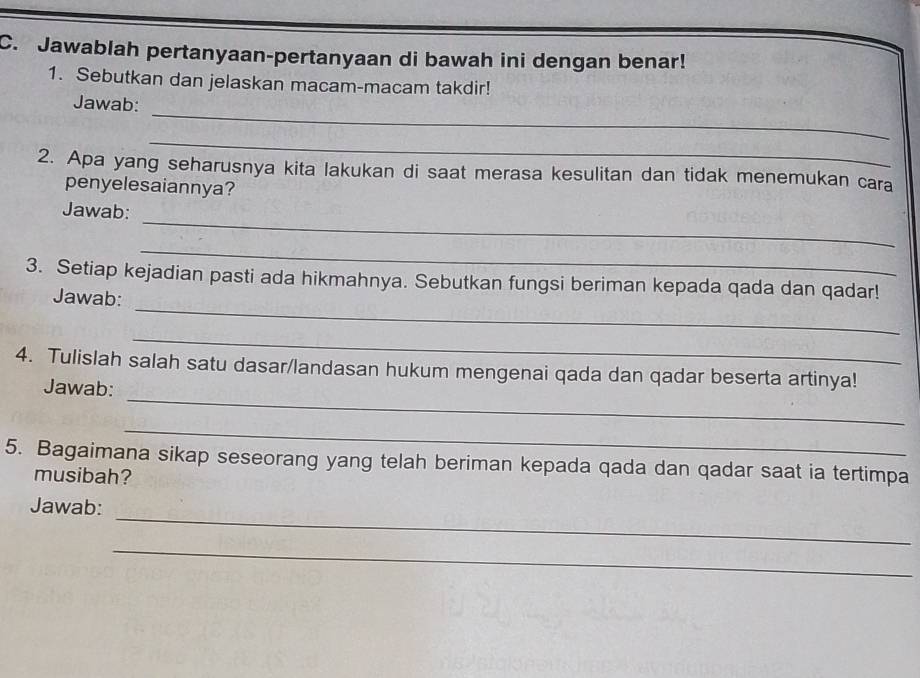 Jawablah pertanyaan-pertanyaan di bawah ini dengan benar! 
1. Sebutkan dan jelaskan macam-macam takdir! 
_ 
Jawab: 
_ 
2. Apa yang seharusnya kita lakukan di saat merasa kesulitan dan tidak menemukan cara 
penyelesaiannya? 
_ 
Jawab: 
_ 
_ 
3. Setiap kejadian pasti ada hikmahnya. Sebutkan fungsi beriman kepada qada dan qadar! 
Jawab: 
_ 
_ 
4. Tulislah salah satu dasar/landasan hukum mengenai qada dan qadar beserta artinya! 
Jawab: 
_ 
5. Bagaimana sikap seseorang yang telah beriman kepada qada dan qadar saat ia tertimpa 
musibah? 
_ 
Jawab: 
_