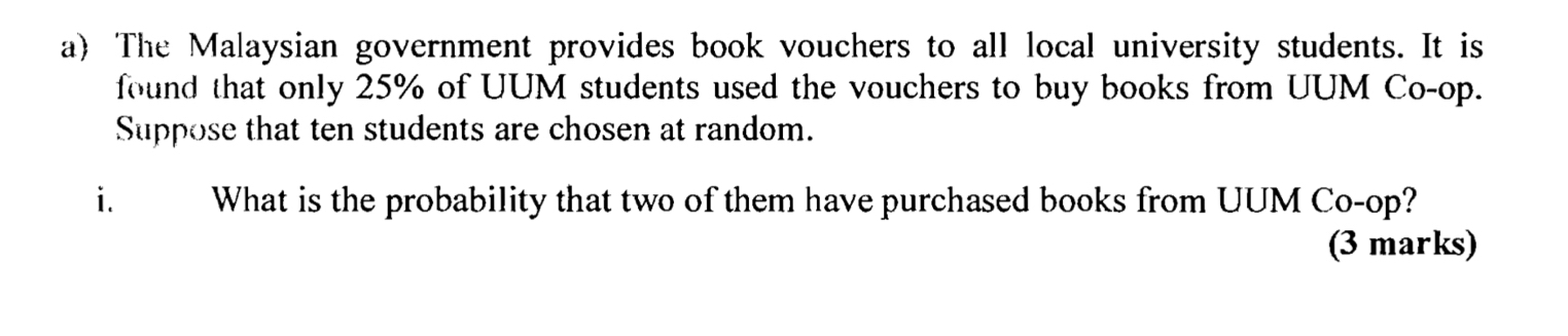 The Malaysian government provides book vouchers to all local university students. It is 
found that only 25% of UUM students used the vouchers to buy books from UUM Co-op. 
Suppose that ten students are chosen at random. 
i. What is the probability that two of them have purchased books from UUM Co-op? 
(3 marks)