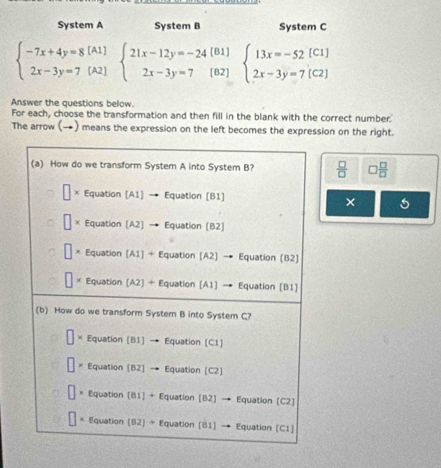 System A System B System C
[B1] beginarrayl 13x=-52[C1] 2x-3y=7[C2]endarray.
beginarrayl -7x+4y=8[A1] 2x-3y=7[A2]endarray. beginarrayl 21x-12y=-24 2x-3y=7endarray. [B2]
Answer the questions below.
For each, choose the transformation and then fill in the blank with the correct number.
The arrow (→) means the expression on the left becomes the expression on the right.
 □ /□   □  □ /□  
×