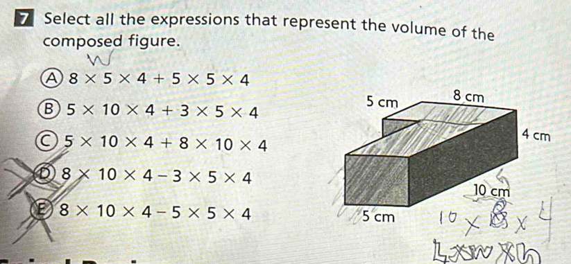 Select all the expressions that represent the volume of the
composed figure.
A 8* 5* 4+5* 5* 4
B 5* 10* 4+3* 5* 4
5* 10* 4+8* 10* 4
⑤ 8* 10* 4-3* 5* 4
E 8* 10* 4-5* 5* 4