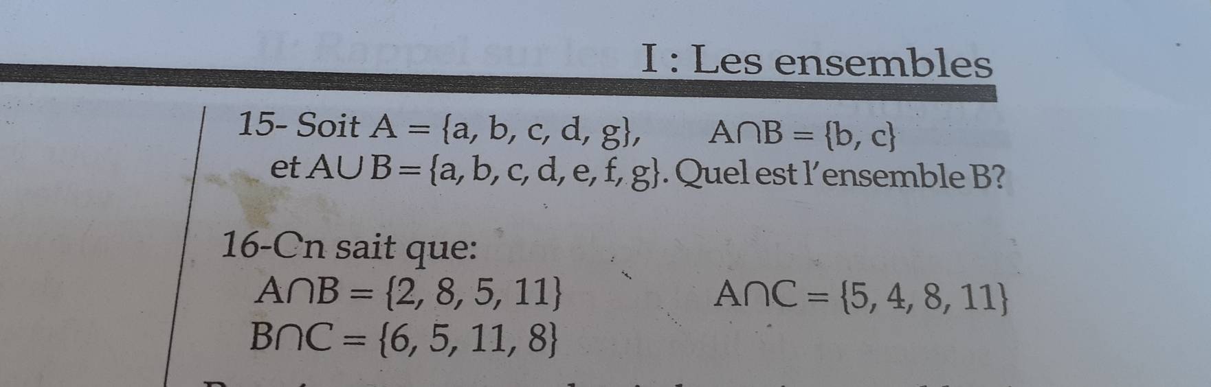 Les ensembles 
15- Soit A= a,b,c,d,g , A∩ B= b,c
et A∪ B= a,b,c,d,e,f,g. Quel est l’ensemble B? 
16-Cn sait que:
A∩ B= 2,8,5,11
A∩ C= 5,4,8,11
B∩ C= 6,5,11,8