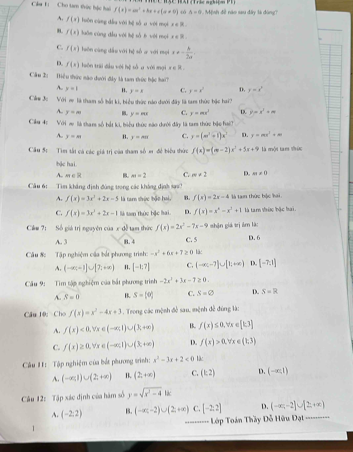 Hức BXc HAi (Trắc nghiệm P1)
Câu 1: Cho tam thức bậc hai f(x)=ax^2+bx+c(a!= 0) có △ =0. Mệnh đề nào sau đây là đúng?
^. f(x) luôn cùng dấu với hệ số a với mọi x ∈ R .
B. f(x) luôn cùng dầu với hệ số b với mọi x∈ R,
C. f(x) luôn cùng dấu với hệ số a với mọi x!= - h/2a ,
D. f(x) luôn trái đầu với hệ số # với mọi x∈ R,
Câu 2: Biểu thức nào dưới đây là tam thức bậc hai?
A. y=1 D. y=x^3
B. y=x C. y=x^2
Câu 3:  Với m là tham số bắt ki, biểu thức nào dưới đây là tam thức bậc hai?
^. y=m B. y=mx C. y=mx^2 D. y=x^2+m
Câu 4: Với m là tham số bắt ki, biểu thức nào dưới đây là tam thức bậc hai?
^. y=m B. y=mx C. y=(m^2+1)x^2 D. y=mx^2+m
Câu 5: Tim tất cả các giá trị của tham số m đề biểu thức f(x)=(m-2)x^2+5x+9 là một tam thức
bậc hai.
A. m∈ R B. m=2 C. m!= 2 D. m!= 0
Câu 6:   Tim khẳng định đúng trong các khẳng định sau?
A. f(x)=3x^2+2x-5 là tam thức bậc hai. B. f(x)=2x-4 là tam thức bậc hai.
C. f(x)=3x^3+2x-1 là tam thức bậc hai. D. f(x)=x^4-x^2+1 là tam thức bậc hai.
Câu 7: Số giá trị nguyên của x đề tam thức f(x)=2x^2-7x-9 nhận giá trị âm là:
A. 3 B. 4 C. 5 D. 6
Câu 8: Tập nghiệm của bất phương trình: -x^2+6x+7≥ 0 là:
A. (-∈fty ;-1]∪ [7;+∈fty ) B. [-1:7]
C. (-∈fty ;-7]∪ [1;+∈fty ) D. [-7:1]
Câu 9: Tim tập nghiệm của bất phương trình -2x^2+3x-7≥ 0.
A. S=0 S= 0 C. S=varnothing D. S=R
B.
Câu 10: Cho f(x)=x^2-4x+3. Trong các mệnh đề sau, mệnh đề đúng là:
A. f(x)<0,forall x∈ (-∈fty ;1)∪ (3;+∈fty ) B. f(x)≤ 0,forall x∈ [1;3]
C. f(x)≥ 0,forall x∈ (-∈fty ;1)∪ (3;+∈fty )
D. f(x)>0,forall x∈ (1;3)
Câu 11: Tập nghiệm của bất phương trình: x^2-3x+2<0</tex> là:
A. (-∈fty ;1)∪ (2;+∈fty ) B. (2;+∈fty ) C. (1;2)
D. (-∈fty ;1)
Câu 12: Tập xác định của hàm số y=sqrt(x^2-4)ln :
A. (-2:2) (-∈fty ;-2)∪ (2;+∈fty ) C. [-2;2] D. (-∈fty ;-2]∪ [2;+∈fty )
B.
1 -==-------- Lớp Toán Thầy Đỗ Hữu Đạt ----------