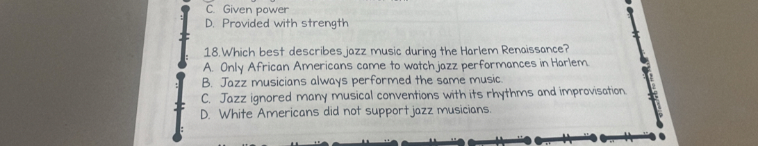 C. Given power
D. Provided with strength
18.Which best describes jazz music during the Harlem Renaissance?
A. Only African Americans came to watchjazz performances in Harlem.
B. Jazz musicians always performed the same music.
C. Jazz ignored many musical conventions with its rhythms and improvisation.
D. White Americans did not supportjazz musicians.
.