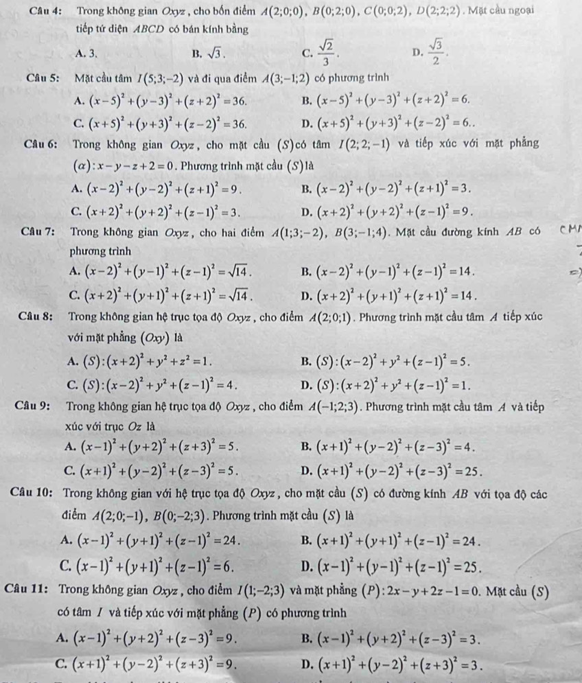 Trong không gian Oxyz , cho bốn điểm A(2;0;0),B(0;2;0),C(0;0;2),D(2;2;2). Mặt cầu ngoại
tiếp tứ diện ABCD có bán kính bằng
A. 3. B. sqrt(3). C.  sqrt(2)/3 . D.  sqrt(3)/2 .
Câu 5: Mặt cầu tâm I(5;3;-2) và đi qua điểm A(3;-1;2) có phương trình
A. (x-5)^2+(y-3)^2+(z+2)^2=36. B. (x-5)^2+(y-3)^2+(z+2)^2=6.
C. (x+5)^2+(y+3)^2+(z-2)^2=36. D. (x+5)^2+(y+3)^2+(z-2)^2=6..
Câu 6: Trong không gian Oxyz, cho mặt cầu (S)có tâm I(2;2;-1) và tiếp xúc với mặt phẳng
(α): x-y-z+2=0. Phương trình mặt cầu (S)là
A. (x-2)^2+(y-2)^2+(z+1)^2=9. B. (x-2)^2+(y-2)^2+(z+1)^2=3.
C. (x+2)^2+(y+2)^2+(z-1)^2=3. D. (x+2)^2+(y+2)^2+(z-1)^2=9.
Câu 7: Trong không gian Oxyz , cho hai điểm A(1;3;-2),B(3;-1;4).  Mặt cầu đường kính AB có CM
phương trình
A. (x-2)^2+(y-1)^2+(z-1)^2=sqrt(14). B. (x-2)^2+(y-1)^2+(z-1)^2=14.
C. (x+2)^2+(y+1)^2+(z+1)^2=sqrt(14). D. (x+2)^2+(y+1)^2+(z+1)^2=14.
Câu 8: Trong không gian hệ trục tọa độ Oxyz , cho điểm A(2;0;1). Phương trình mặt cầu tâm A tiếp xúc
với mặt phẳng (Oxy) là
A. (S):(x+2)^2+y^2+z^2=1. B. (S):(x-2)^2+y^2+(z-1)^2=5.
C. (S):(x-2)^2+y^2+(z-1)^2=4. D. (S):(x+2)^2+y^2+(z-1)^2=1.
Câu 9: Trong không gian hệ trục tọa độ Oxyz , cho điểm A(-1;2;3). Phương trình mặt cầu tâm A và tiếp
xúc với trục Oz là
A. (x-1)^2+(y+2)^2+(z+3)^2=5. B. (x+1)^2+(y-2)^2+(z-3)^2=4.
C. (x+1)^2+(y-2)^2+(z-3)^2=5. D. (x+1)^2+(y-2)^2+(z-3)^2=25.
Câu 10: Trong không gian với hệ trục tọa độ Oxyz, cho mặt cầu (S) có đường kính AB với tọa độ các
điểm A(2;0;-1),B(0;-2;3). Phương trình mặt cầu (S) là
A. (x-1)^2+(y+1)^2+(z-1)^2=24. B. (x+1)^2+(y+1)^2+(z-1)^2=24.
C. (x-1)^2+(y+1)^2+(z-1)^2=6. D. (x-1)^2+(y-1)^2+(z-1)^2=25.
Câu 11: Trong không gian Oxyz , cho điểm I(1;-2;3) và mặt phẳng (P): 2x-y+2z-1=0 0. Mặt cầu (S)
có tâm / và tiếp xúc với mặt phẳng (P) có phương trình
A. (x-1)^2+(y+2)^2+(z-3)^2=9. B. (x-1)^2+(y+2)^2+(z-3)^2=3.
C. (x+1)^2+(y-2)^2+(z+3)^2=9. D. (x+1)^2+(y-2)^2+(z+3)^2=3.