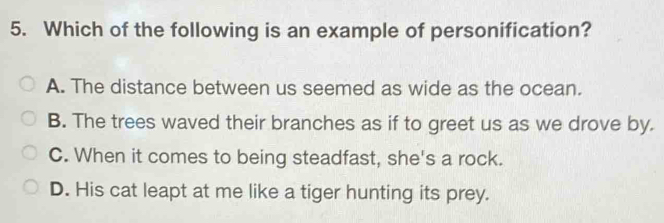 Which of the following is an example of personification?
A. The distance between us seemed as wide as the ocean.
B. The trees waved their branches as if to greet us as we drove by.
C. When it comes to being steadfast, she's a rock.
D. His cat leapt at me like a tiger hunting its prey.