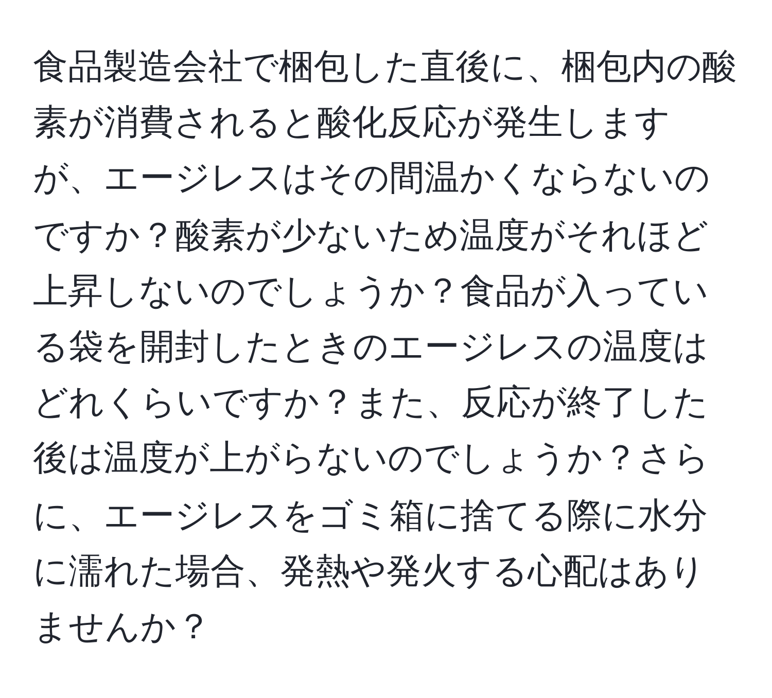 食品製造会社で梱包した直後に、梱包内の酸素が消費されると酸化反応が発生しますが、エージレスはその間温かくならないのですか？酸素が少ないため温度がそれほど上昇しないのでしょうか？食品が入っている袋を開封したときのエージレスの温度はどれくらいですか？また、反応が終了した後は温度が上がらないのでしょうか？さらに、エージレスをゴミ箱に捨てる際に水分に濡れた場合、発熱や発火する心配はありませんか？