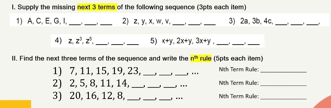 Supply the missing next 3 terms of the following sequence (3pts each item)
1) A, C, E, G, I, ___2) z, y, x, w, v, _,_ _3) 2a, 3b, 4c, _1_
_
4) z, z^3, z^5, _, _, _5) x+y, 2x+y, 3x+y _, _,_
II. Find the next three terms of the sequence and write the n^(th) rule (5pts each item)
1) 7, 11, 15, 19, 23, ___, ... Nth Term Rule:_
2) 2, 5, 8, 11, 14, __J _,... Nth Term Rule:_
3) 20, 16, 12, 8, __J _, ... Nth Term Rule:_