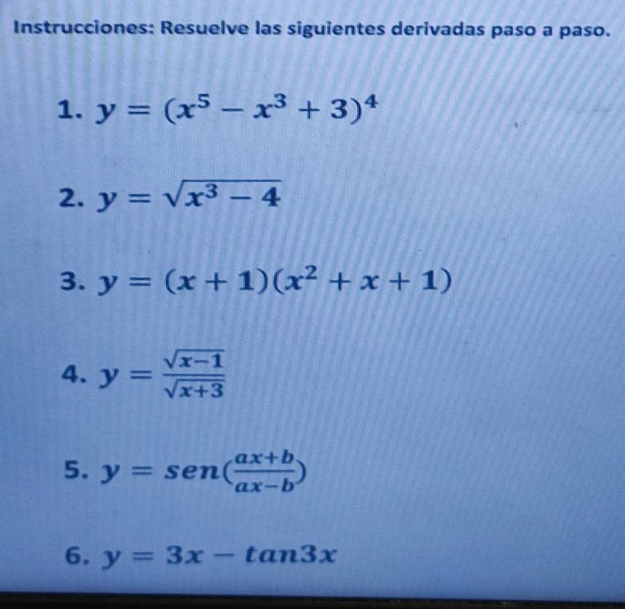 Instrucciones: Resuelve las siguientes derivadas paso a paso. 
1. y=(x^5-x^3+3)^4
2. y=sqrt(x^3-4)
3. y=(x+1)(x^2+x+1)
4. y= (sqrt(x-1))/sqrt(x+3) 
5. y=sen ( (ax+b)/ax-b )
6. y=3x-tan 3x