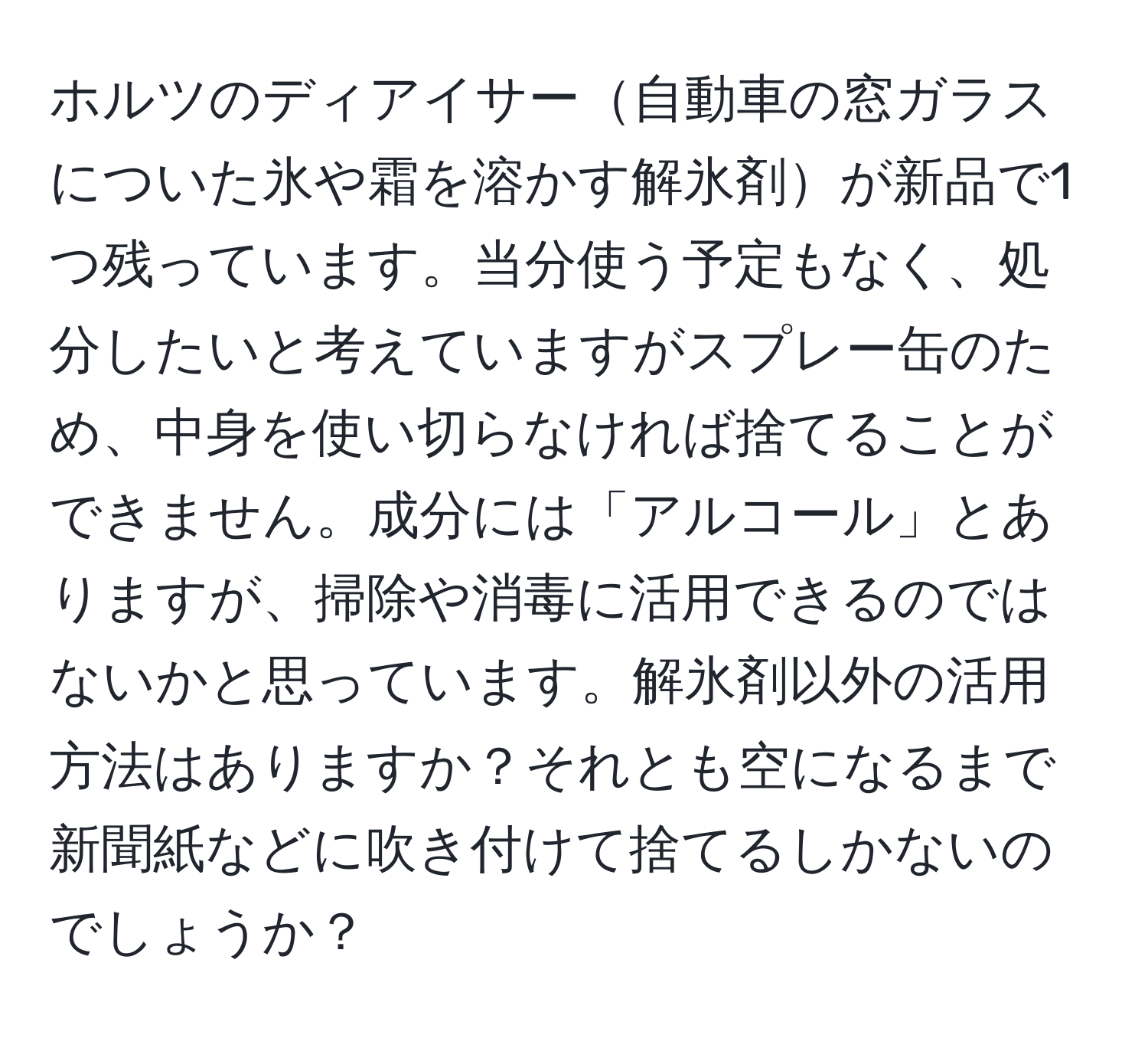 ホルツのディアイサー自動車の窓ガラスについた氷や霜を溶かす解氷剤が新品で1つ残っています。当分使う予定もなく、処分したいと考えていますがスプレー缶のため、中身を使い切らなければ捨てることができません。成分には「アルコール」とありますが、掃除や消毒に活用できるのではないかと思っています。解氷剤以外の活用方法はありますか？それとも空になるまで新聞紙などに吹き付けて捨てるしかないのでしょうか？