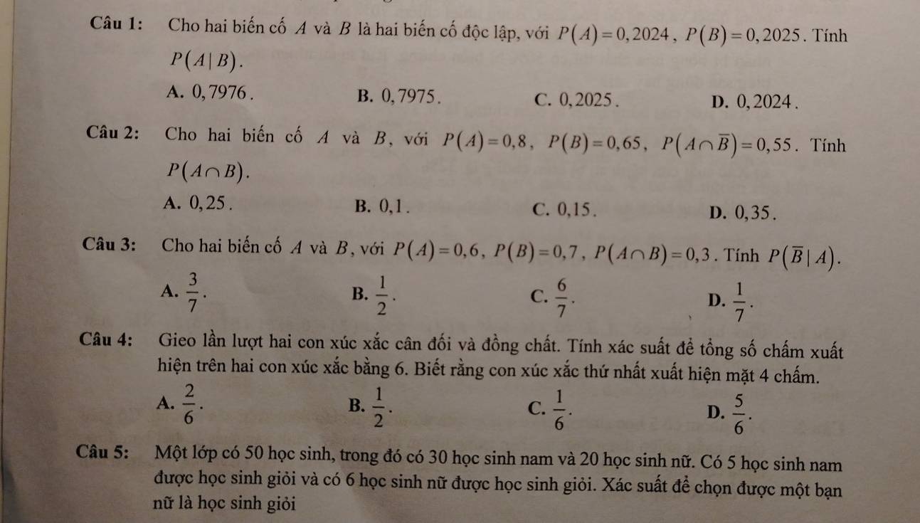 Cho hai biến cố A và B là hai biến cố độc lập, với P(A)=0,2024, P(B)=0,2025. Tính
P(A|B).
A. 0, 7976. B. 0, 7975. C. 0,2025. D. 0, 2024.
Câu 2: Cho hai biến cố A và B, với P(A)=0,8, P(B)=0,65, P(A∩ overline B)=0,55. Tính
P(A∩ B).
A. 0, 25. B. 0, 1. C. 0, 15.
D. 0,35.
Câu 3: Cho hai biến cố A và B, với P(A)=0,6, P(B)=0,7, P(A∩ B)=0,3. Tính P(overline B|A).
A.  3/7 .  1/2 .  6/7 . D.  1/7 . 
B.
C.
Câu 4: Gieo lần lượt hai con xúc xắc cân đối và đồng chất. Tính xác suất đề tổng số chấm xuất
hiện trên hai con xúc xắc bằng 6. Biết rằng con xúc xắc thứ nhất xuất hiện mặt 4 chấm.
A.  2/6 ·  1/2 .  1/6 .  5/6 . 
B.
C.
D.
Câu 5: Một lớp có 50 học sinh, trong đó có 30 học sinh nam và 20 học sinh nữ. Có 5 học sinh nam
được học sinh giỏi và có 6 học sinh nữ được học sinh giỏi. Xác suất để chọn được một bạn
nữ là học sinh giỏi