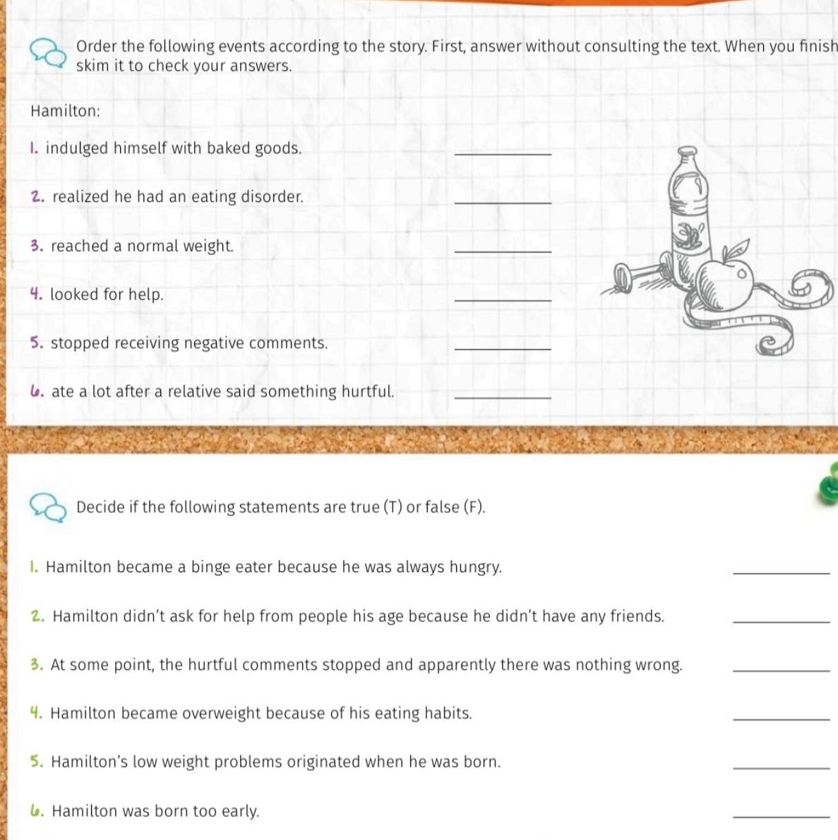 Order the following events according to the story. First, answer without consulting the text. When you finish 
skim it to check your answers. 
Hamilton: 
I. indulged himself with baked goods. 
_ 
2. realized he had an eating disorder. 
_ 
3. reached a normal weight. 
_ 
4. looked for help. 
_ 
5. stopped receiving negative comments. 
_ 
6. ate a lot after a relative said something hurtful._ 
Decide if the following statements are true (T) or false (F). 
I. Hamilton became a binge eater because he was always hungry. 
_ 
2. Hamilton didn’t ask for help from people his age because he didn’t have any friends._ 
3. At some point, the hurtful comments stopped and apparently there was nothing wrong._ 
4. Hamilton became overweight because of his eating habits. 
_ 
5. Hamilton’s low weight problems originated when he was born. 
_ 
. Hamilton was born too early. 
_