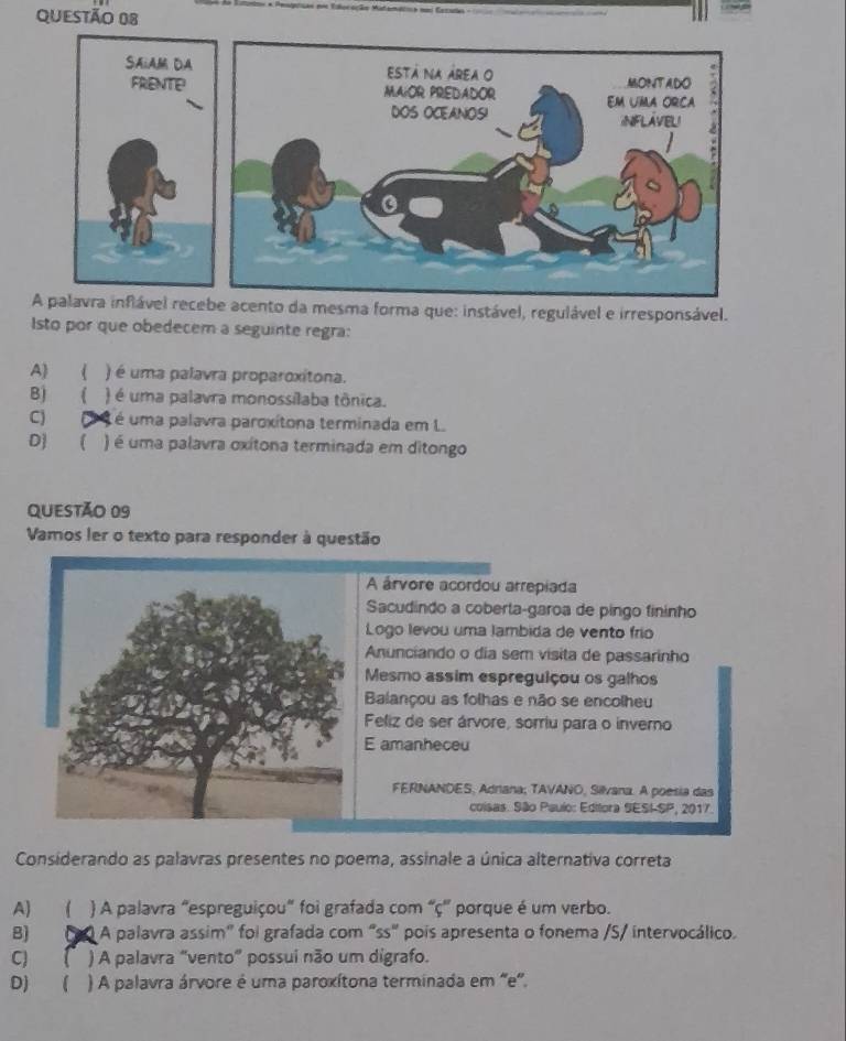 nto da mesma forma que: instável, regulável e irresponsável.
Isto por que obedecem a seguinte regra:
A) 《 ) é uma palavra proparoxitona.
B) ( ) é uma palavra monossilaba tônica.
C) (2 é é uma palavra paroxítona terminada em L.
D) ( ) é uma palavra oxítona terminada em ditongo
QUeSTão 09
Vamos ler o texto para responder à questão
A árvore acordou arrepiada
Sacudindo a coberta-garoa de pingo fininho
Logo levou uma lambida de vento frío
Anunciando o dia sem visita de passarinho
Mesmo assim espreguiçou os galhos
Balançou as folhas e não se encolheu
Feliz de ser árvore, sorriu para o inverno
E amanheceu
FERNANDES, Adrana; TAVANO, Silvana. A poesia das
coisas. São Paulo: Editora SESI-SP, 2017.
Considerando as palavras presentes no poema, assinale a única alternativa correta
A) ( ) A palavra "espreguiçou" foi grafada com “ ç ”' porque é um verbo.
B) (0 A palavra assim" foi grafada com "ss" pois apresenta o fonema /S/ intervocálico.
c) f ) A palavra "vento" possui não um digrafo.
D) ( ) A palavra árvore é uma paroxítona terminada em 'e'.