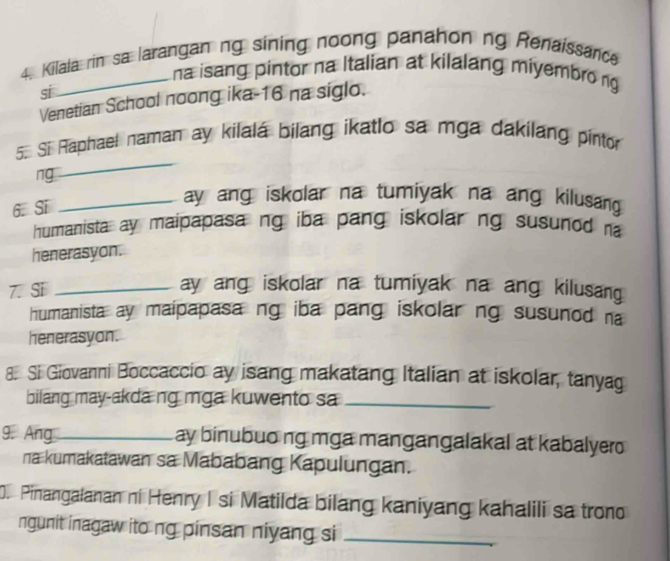 Kilala rin sa larangan ng sining noong panahon ng Renaissance 
_na isang pintor na Italian at kilalang miyembro ng 
si 
Venetian School noong ika- 16 na siglo. 
5. Si Raphael naman ay kilalá bilang ikatlo sa mga dakilang pintor 
ng 
_ 
6. Si 
_ay ang iskolar na tumiyak na ang kilusang 
humanista ay maipapasa ng iba pang iskolar ng susunod na 
henerasyon. 
7. Si_ 
ay ang iskolar na tumiyak na ang kilusang 
humanista ay maipapasa ng iba pang iskolar ng susunod na 
henerasyon. 
8. Si Giovanni Boccaccio ay isang makatang Italian at iskolar, tanyag 
bilang may-akdang mga kuwento sa_ 
9. Ang_ ay binubuo ng mga mangangalakal at kabalyero 
na kumakatawan sa Mababang Kapulungan. 
. Pinangalanan ni Henry I si Matilda bilang kaniyang kahalili sa trono 
ngunit inagaw ito ng pinsan niyang si_