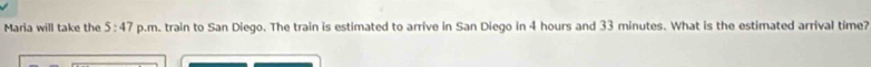 Maria will take the 5:47 p.m. train to San Diego. The train is estimated to arrive in San Diego in 4 hours and 33 minutes. What is the estimated arrival time?