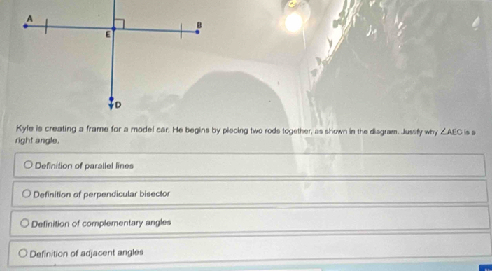 A
B
E
D
Kyle is creating a frame for a model car. He begins by piecing two rods together, as shown in the diagram. Justify why ∠ AEC is a
right angle.
Definition of parallel lines
Definition of perpendicular bisector
Definition of complementary angles
Definition of adjacent angles