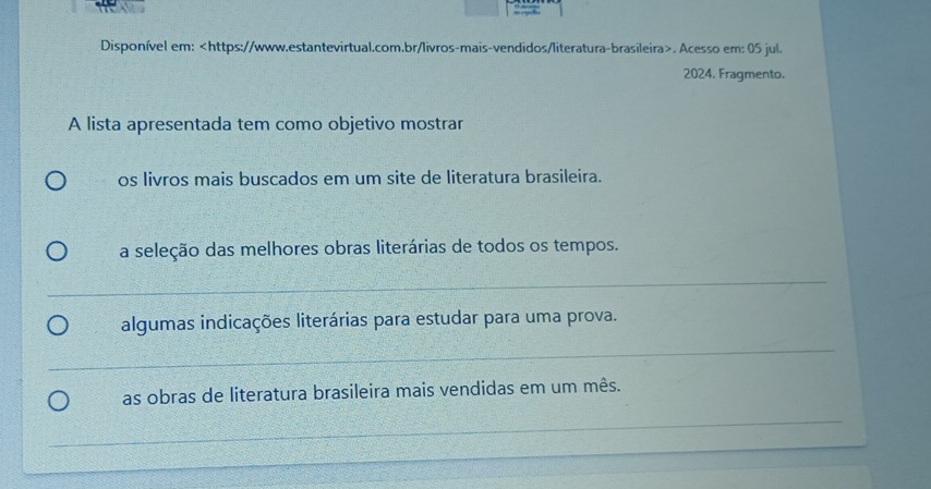 Disponível em:. Acesso em: 05 jul. 
2024. Fragmento. 
A lista apresentada tem como objetivo mostrar 
os livros mais buscados em um site de literatura brasileira. 
a seleção das melhores obras literárias de todos os tempos. 
_ 
algumas indicações literárias para estudar para uma prova. 
_ 
as obras de literatura brasileira mais vendidas em um mês. 
_ 
_