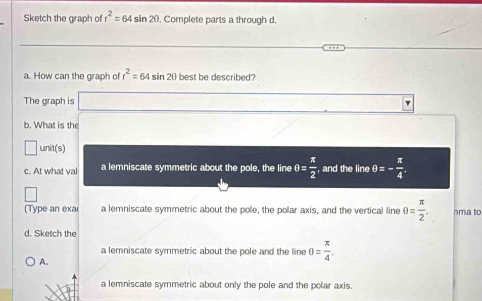 Sketch the graph of r^2=64sin 2θ. Complete parts a through d.
a. How can the graph of r^2=64sin 2θ best be described?
The graph is
b. What is the
overline  unit(s)
c. At what val a lemniscate symmetric about the pole, the line θ = π /2  , and the line θ =- π /4 . 
(Type an exa a lemniscate symmetric about the pole, the polar axis, and the vertical line θ = π /2 . nma to
d. Sketch the
a lemniscate symmetric about the pole and the line θ = π /4 .
A.
a lemniscate symmetric about only the pole and the polar axis.