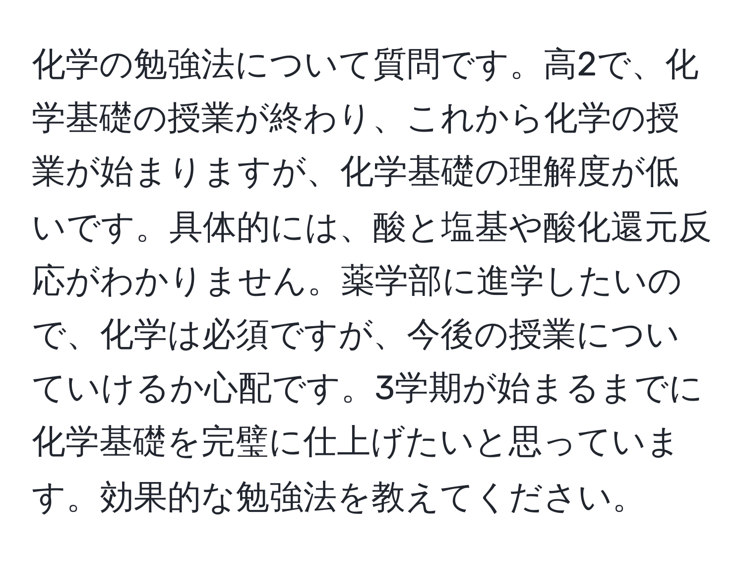 化学の勉強法について質問です。高2で、化学基礎の授業が終わり、これから化学の授業が始まりますが、化学基礎の理解度が低いです。具体的には、酸と塩基や酸化還元反応がわかりません。薬学部に進学したいので、化学は必須ですが、今後の授業についていけるか心配です。3学期が始まるまでに化学基礎を完璧に仕上げたいと思っています。効果的な勉強法を教えてください。