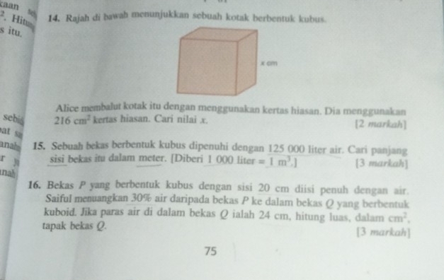 caán s 
. , Hitu 
14. Rajah di bawah menunjukkan sebuah kotak berbentuk kubus. 
s itu. 
Alice membalut kotak itu dengan menggunakan kertas hiasan. Dia menggunakan 
sebiá 216cm^2 kertas hiasan. Cari nilai x. [2 markah] 
at sa 
anals 15, Sebuah bekas berbentuk kubus dipenuhi dengan 125 000 liter air. Cari panjang 
r y sisi bekas itu dalam meter. [Diberi 1 ()()() liter =1m^3.] [3 markah] 
ah 
16. Bekas P yang berbentuk kubus dengan sisi 20 cm diisi penuh dengan air. 
Saiful menuangkan 30% air daripada bekas P ke dalam bekas Q yang berbentuk 
kuboid. Jika paras air di dalam bekas Q ialah 24 cm, hitung luas, dalam cm^2, 
tapak bekas Q. [3 markah] 
75